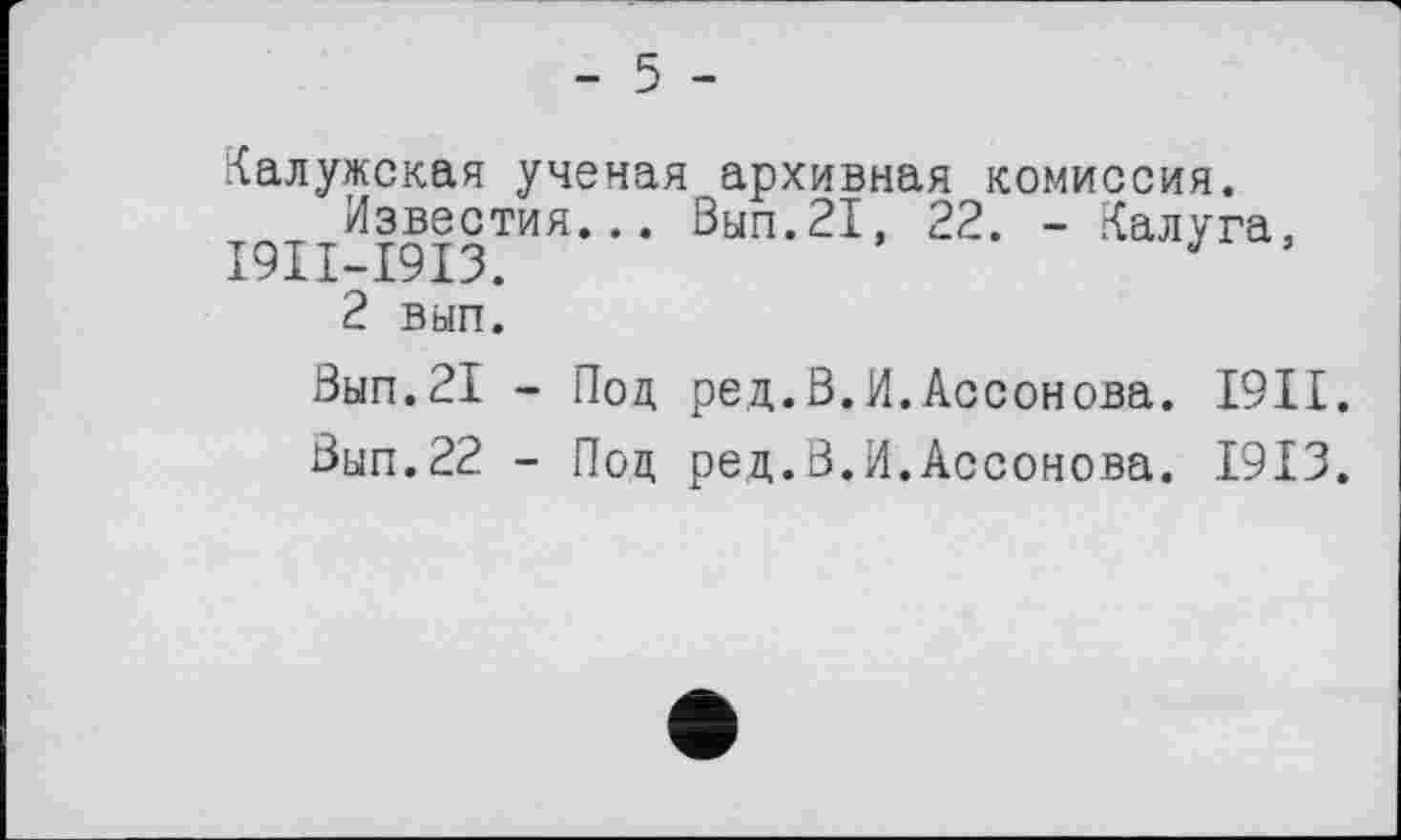 ﻿- 5 -
Калужская ученая архивная комиссия.
Известия... Вып.21, 22. - Калуга, I9II-I9I3.
2 вып.
Вып.21 - Под ред.В.И.Ассонова. I9II.
Вып.22 - Под ред.В.И.Ассонова. 1913.